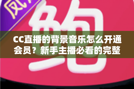 CC直播的背景音乐怎么开通会员?新手主播必看的完整开通流程与实用指南 CC直播的背景音乐怎么开通会员?新手主播必看的完整开通流程与实用指南