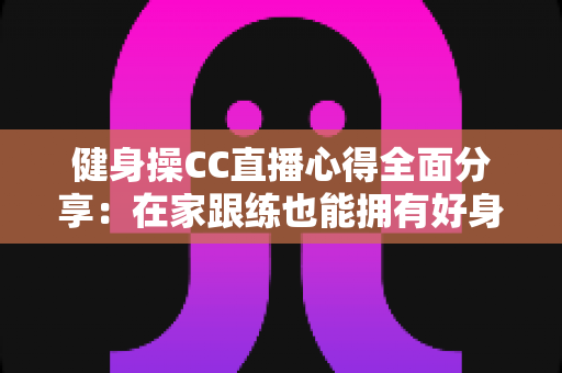 健身操CC直播心得全面分享：在家跟练也能拥有好身材的科学运动指南