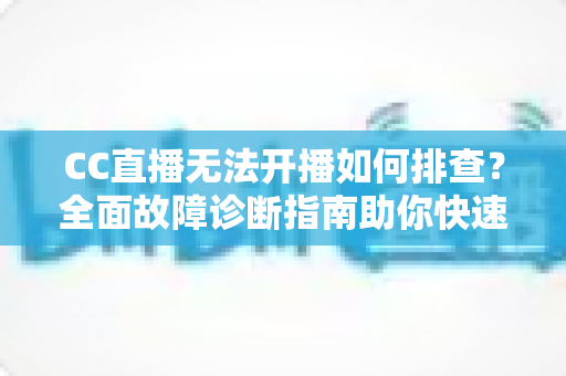 CC直播无法开播如何排查？全面故障诊断指南助你快速恢复直播