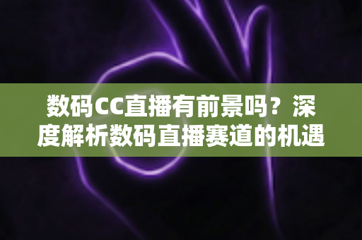 数码CC直播有前景吗？深度解析数码直播赛道的机遇、挑战与未来发展趋势