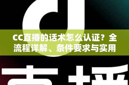 CC直播的话术怎么认证？全流程详解、条件要求与实用技巧一文讲透