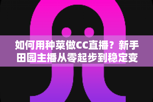 如何用种菜做CC直播？新手田园主播从零起步到稳定变现的全攻略
