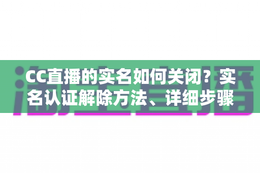 CC直播的实名如何关闭?实名认证解除方法、详细步骤与安全避坑指南全解析 CC直播的实名如何关闭?实名认证解除方法、详细步骤与安全避坑指南全解析