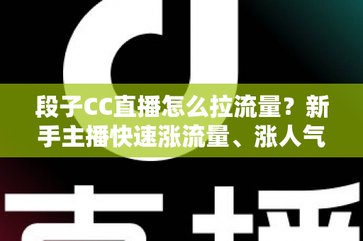 段子CC直播怎么拉流量？新手主播快速涨流量、涨人气的实战攻略全解析