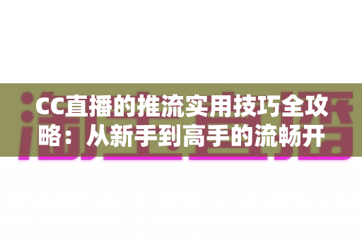 CC直播的推流实用技巧全攻略：从新手到高手的流畅开播指南