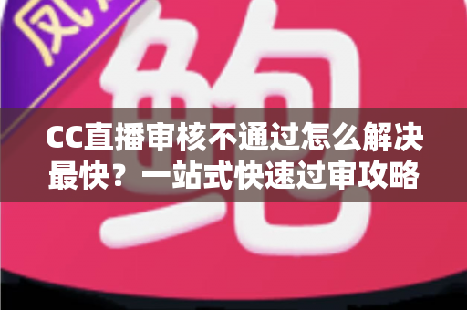 CC直播审核不通过怎么解决最快？一站式快速过审攻略与避坑指南