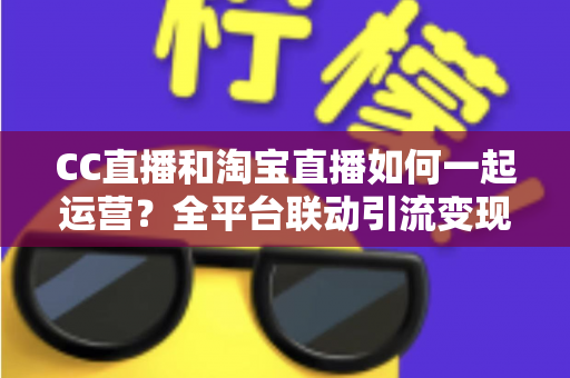 CC直播和淘宝直播如何一起运营？全平台联动引流变现的实战指南与运营策略详解