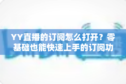 YY直播的订阅怎么打开？零基础也能快速上手的订阅功能开启全攻略