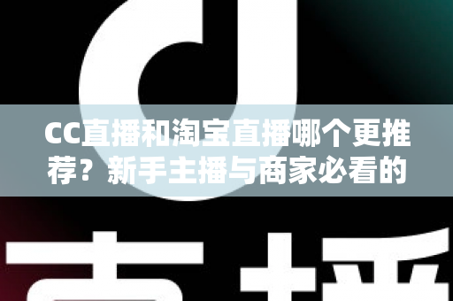 CC直播和淘宝直播哪个更推荐？新手主播与商家必看的深度对比指南