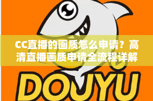 CC直播的画质怎么申请？高清直播画质申请全流程详解与实用优化指南