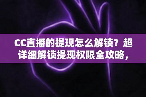 CC直播的提现怎么解锁？超详细解锁提现权限全攻略，主播收益变现必看指南