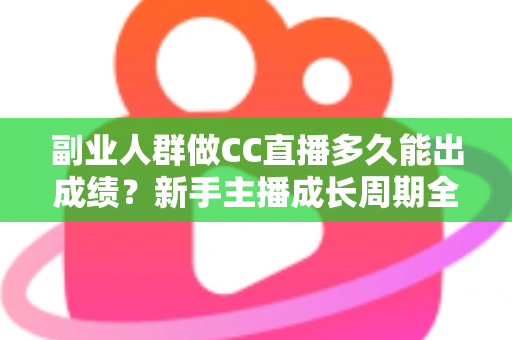 副业人群做CC直播多久能出成绩？新手主播成长周期全解析与提速实操指南