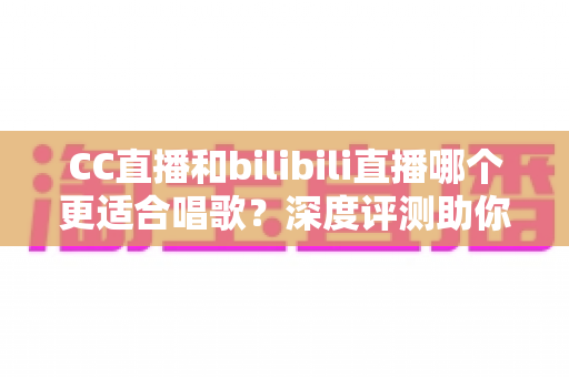 CC直播和bilibili直播哪个更适合唱歌？深度评测助你选择最佳唱歌直播平台