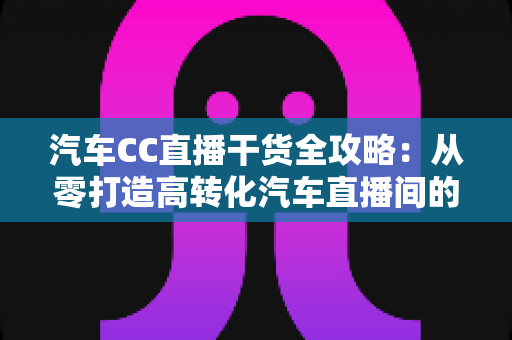 汽车CC直播干货全攻略:从零打造高转化汽车直播间的实战指南 汽车CC直播干货全攻略:从零打造高转化汽车直播间的实战指南