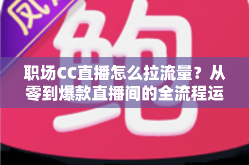 职场CC直播怎么拉流量？从零到爆款直播间的全流程运营指南