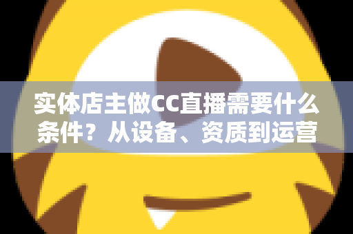 实体店主做CC直播需要什么条件?从设备、资质到运营的全方位开播指南 实体店主做CC直播需要什么条件?从设备、资质到运营的全方位开播指南