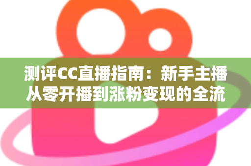 测评CC直播指南：新手主播从零开播到涨粉变现的全流程实战评测