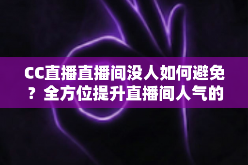 CC直播直播间没人如何避免？全方位提升直播间人气的实战运营指南