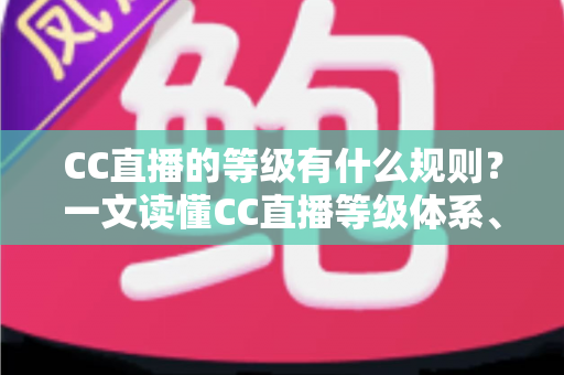 CC直播的等级有什么规则？一文读懂CC直播等级体系、升级方法与专属特权