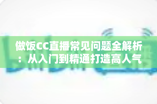 做饭CC直播常见问题全解析：从入门到精通打造高人气美食直播间的实用指南