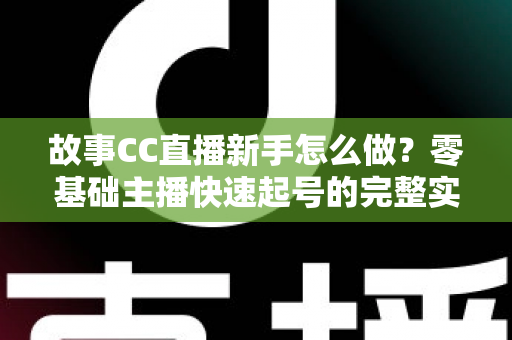 故事CC直播新手怎么做？零基础主播快速起号的完整实战指南