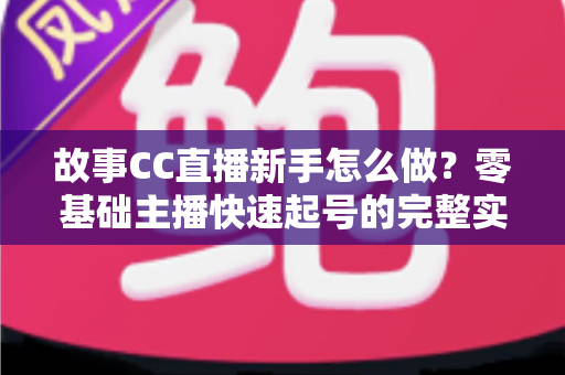 故事CC直播新手怎么做？零基础主播快速起号的完整实战指南