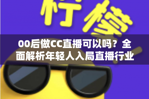 00后做CC直播可以吗？全面解析年轻人入局直播行业的机遇与挑战