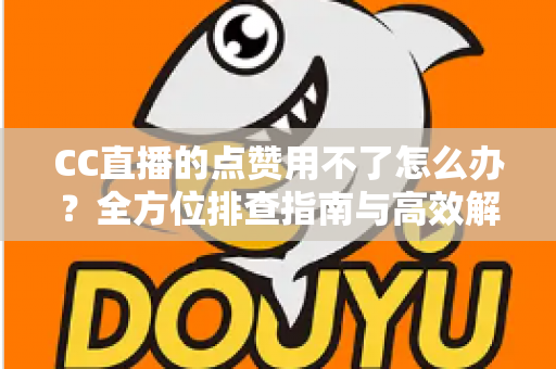 CC直播的点赞用不了怎么办？全方位排查指南与高效解决方法大全