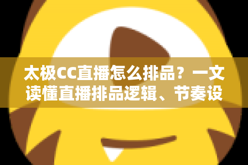 太极CC直播怎么排品?一文读懂直播排品逻辑、节奏设计与实操技巧全攻略 太极CC直播怎么排品?一文读懂直播排品逻辑、节奏设计与实操技巧全攻略