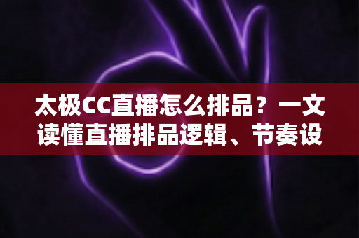 太极CC直播怎么排品？一文读懂直播排品逻辑、节奏设计与实操技巧全攻略
