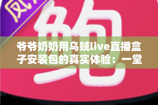 爷爷奶奶用乌贼live直播盒子安装包的真实体验：一堂让全家受益的“适老化数字课”