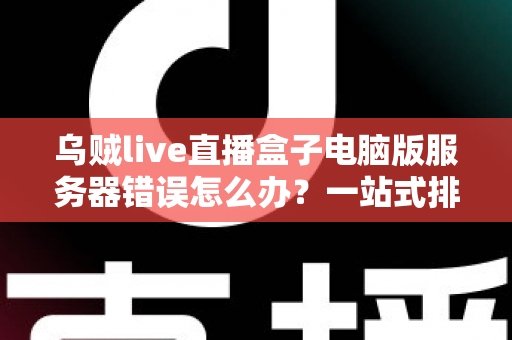 乌贼live直播盒子电脑版服务器错误怎么办？一站式排查与修复全攻略