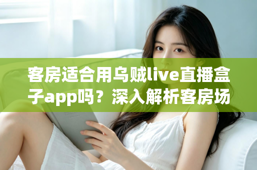 客房适合用乌贼live直播盒子app吗?深入解析客房场景下的使用体验、优势与注意事项 客房适合用乌贼live直播盒子app吗?深入解析客房场景下的使用体验、优势与注意事项
