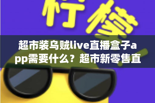 超市装乌贼live直播盒子app需要什么?超市新零售直播带货必备条件与实操全指南 超市装乌贼live直播盒子app需要什么?超市新零售直播带货必备条件与实操全指南