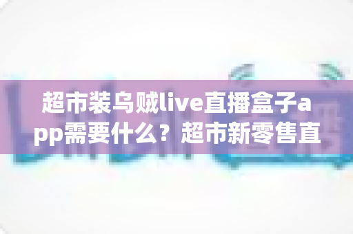超市装乌贼live直播盒子app需要什么?超市新零售直播带货必备条件与实操全指南 超市装乌贼live直播盒子app需要什么?超市新零售直播带货必备条件与实操全指南