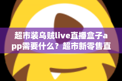 超市装乌贼live直播盒子app需要什么？超市新零售直播带货必备条件与实操全指南