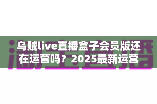 乌贼live直播盒子会员版还在运营吗？2025最新运营状态全面解析与用户避坑指南