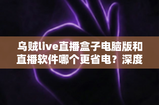 乌贼live直播盒子电脑版和直播软件哪个更省电？深度功耗对比与省电选择全攻略