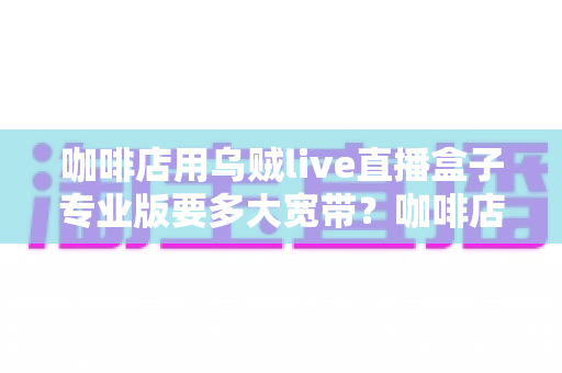 咖啡店用乌贼live直播盒子专业版要多大宽带？咖啡店直播宽带配置全攻略