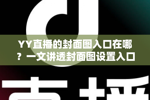 YY直播的封面图入口在哪？一文讲透封面图设置入口、操作步骤与优化技巧，帮你快速提升直播间人气