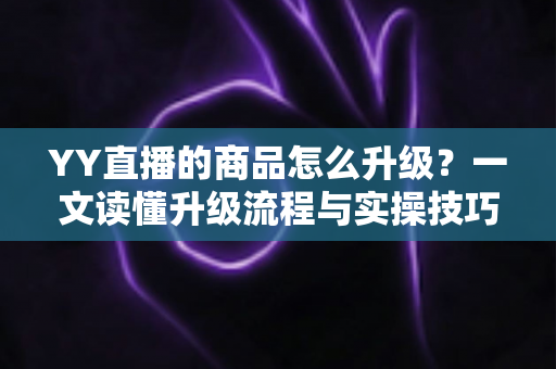 YY直播的商品怎么升级？一文读懂升级流程与实操技巧，助力直播间销量翻倍