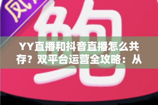 YY直播和抖音直播怎么共存?双平台运营全攻略:从平台差异到变现组合的实战指南 YY直播和抖音直播怎么共存?双平台运营全攻略:从平台差异到变现组合的实战指南