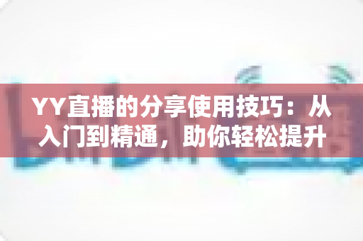 YY直播的分享使用技巧：从入门到精通，助你轻松提升直播间人气与流量的实战指南