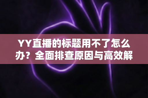 YY直播的标题用不了怎么办？全面排查原因与高效解决方法，助你快速恢复直播间人气