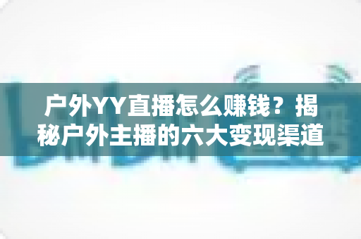 户外YY直播怎么赚钱？揭秘户外主播的六大变现渠道与实战运营技巧