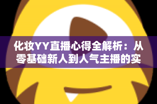 化妆YY直播心得全解析：从零基础新人到人气主播的实战经验、设备技巧与涨粉秘籍一站式指南