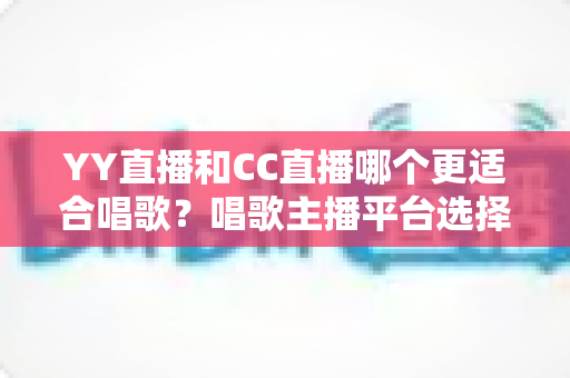 YY直播和CC直播哪个更适合唱歌？唱歌主播平台选择深度评测与实用指南