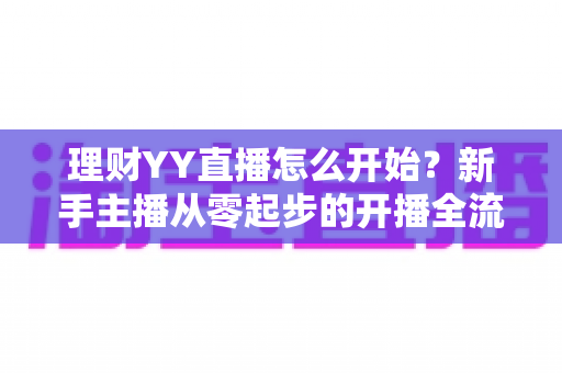 理财YY直播怎么开始？新手主播从零起步的开播全流程实战指南