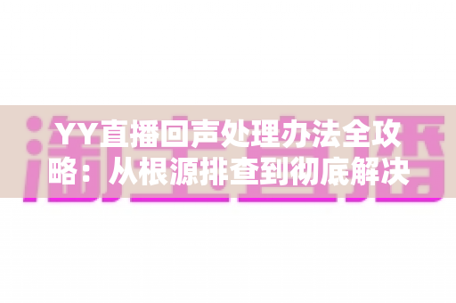 YY直播回声处理办法全攻略：从根源排查到彻底解决，让您的直播间音质焕然一新