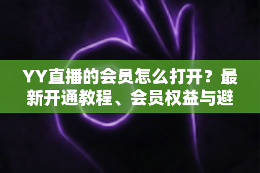 YY直播的会员怎么打开?最新开通教程、会员权益与避坑指南一文讲清 YY直播的会员怎么打开?最新开通教程、会员权益与避坑指南一文讲清